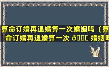 算命订婚再退婚算一次婚姻吗（算命订婚再退婚算一次 🐅 婚姻吗知乎）